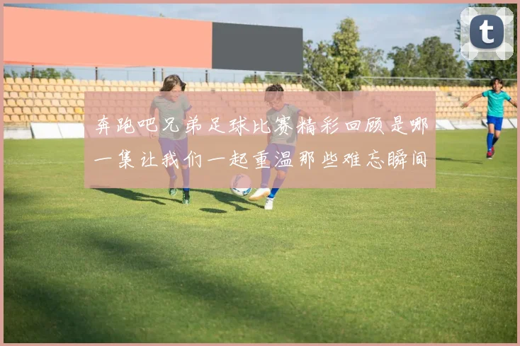 奔跑吧兄弟足球比赛精彩回顾是哪一集让我们一起重温那些难忘瞬间