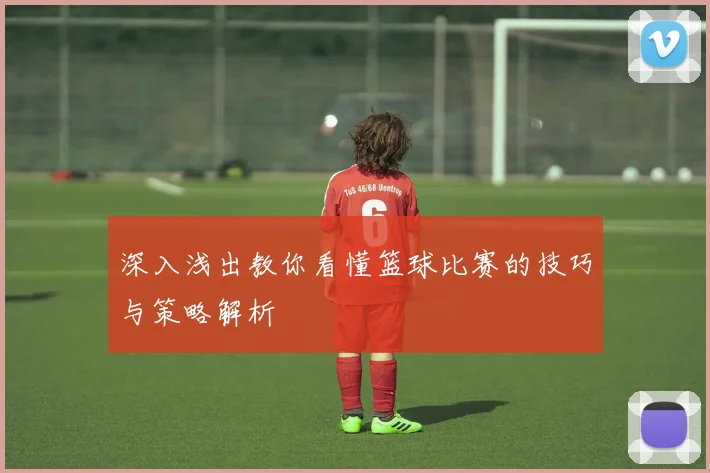 深入浅出教你看懂篮球比赛的技巧与策略解析