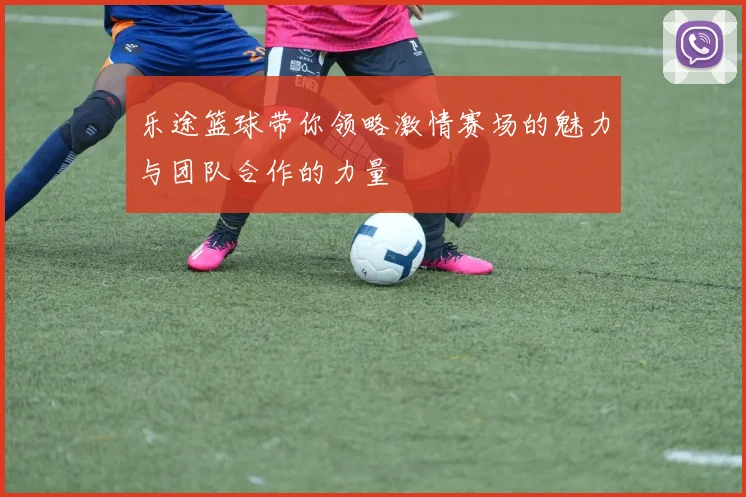 乐途篮球带你领略激情赛场的魅力与团队合作的力量