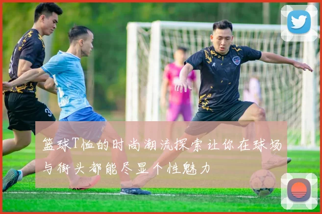 篮球T恤的时尚潮流探索让你在球场与街头都能尽显个性魅力